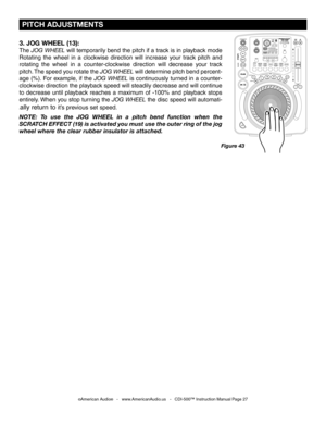 Page 27
 PITCH ADJUSTMENTS
©American Audio®   -   www.AmericanAudio.us   -   CDI-500™ Instruction Manual Page 27
Figure 43
3. JOG WHEEL (13):
The JOG WHEEL  will temporarily bend the pitch if a track is in playback mode 
Rotating  the  wheel  in  a  clockwise  direction  will  increase  your  track  pitch  and 
rotating  the  wheel  in  a  counter-clockwise  direction  will  decrease  your  track 
pitch. The speed you rotate the
  JOG WHEEL will determine pitch bend percent-
age (%). For example, if the
  JOG...