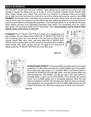Page 28
 BUILT-IN EFFECTS
The  CDI-500™  comes  with  nine  built  in  effects. These  effects  can  be  used  one  at  a  time  or  you  may 
choose  to  overlap  the  effects  and  use  up  to  four  at  a  time. The  Built-in  effects  include  Scratch,  Skid, 
Filter, Phase, Flanger, Echo, Robot, Pan, and Trans. It is important to understand that only one effect 
per an effect bank can be turned on at one time, but all four effects banks can be used at a time. 
FOR 
EXAMPLE: the Flanger, Echo, and Robot are...