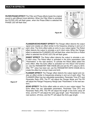 Page 29
©American Audio®   -   www.AmericanAudio.us   -   CDI-500™ Instruction Manual Page 29
Figure 47
FLANGER/ECHO/ROBOT EFFECT: The Flanger effect distorts the output 
signal  and  creates  an  effect  similar  to  the  frequency  phasing  in  and  out  of 
each other. The Echo effect adds an echo to your output signal. The Robot 
effect  distorts  the  output  to  simulate  a  sci-fi  robot  voice. When  the  Flanger 
effect is selected the FLANGER LED will flash blue, when the Echo or Robot 
effect is...