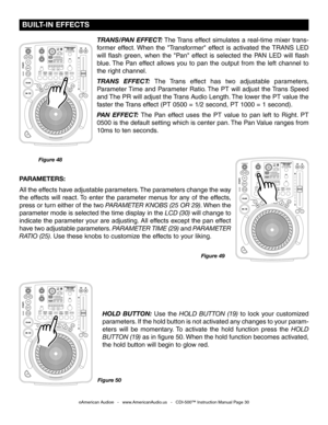 Page 30
©American Audio®   -   www.AmericanAudio.us   -   CDI-500™ Instruction Manual Page 30
 BUILT-IN EFFECTS
Figure 48Figure 50
HOLD  BUTTON:  Use  the HOLD  BUTTON  (19)  to  lock  your  customized 
parameters. If the hold button is not activated any changes to your param
-
eters  will  be  momentary.  To  activate  the  hold  function  press  the 
HOLD 
BUTTON (19)  as in figure 50. When the hold function becomes activated, 
the hold button will begin to glow red.
PARAMETERS: 
All the effects have...