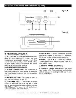 Page 13
 GENERAL FUNCTIONS AND CONTROLS (Cont.)
©American Audio®   -   www.AmericanAudio.us   -   CDI-500 Mp3™ Instruction Manual Page 13
Figure 5
Figure 4
B. REAR PANEL (FIGURE 4)
31. VOLTAGE SELECTOR - Because power sup-
plies  vary  from  location  to  location  we  have 
incorporated  a  selectable  voltage  switch.  This 
switch  can  select  a  voltage  input  of  120v~60Hz 
or  230v~50Hz.  Always  disconnect  the  power 
plug before changing the voltage.
 
DUAL VOL TAGE MODELS ONLY
32. POWER  CONNECTOR...