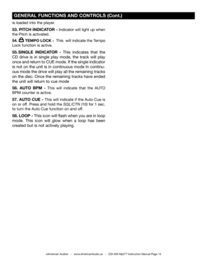 Page 15
is loaded into the player.
53. PITCH INDICATOR - Indicator will light up when 
the Pitch is activated.
54.       TEMPO LOCK -  This  will indicate the Tempo 
Lock function is active.
55. SINGLE  INDICATOR  -  This  indicates  that  the 
CD  drive  is  in  single  play  mode,  the  track  will  play 
once and return to CUE mode. If the single indicator 
is not on the unit is in continuous mode In continu
-
ous mode the drive will play all the remaining tracks 
on the disc. Once the remaining tracks have...