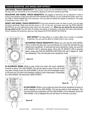Page 25
Figure 34
BOP  EFFECT: The  Bop  Effect  is  a  stutter  effect  that  is  similar  to  turntable 
scratching. You can use this effect to create tricks in your mixing. 
JOG  WHEEL  TOUCH  SENSITIVITY: This  function  works  with  the  SCRATCH  effects.  This  function  allows 
the play and cue commands to be controled by tapping on the touch sensitive jog wheel.
ADJUSTING  JOG  WHEEL  TOUCH  SENSITVITY: The  degree  of  sensitivity  can  be  adjusted  to  make  it 
more or less sensit
ive.  Press and...