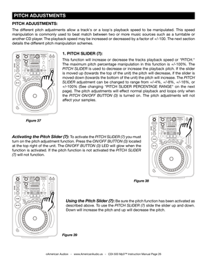 Page 26
 PITCH ADJUSTMENTS
©American Audio®   -   www.AmericanAudio.us   -   CDI-500 Mp3™ Instruction Manual Page 26
1. PITCH SLIDER (7):
This  function  will  increase  or  decrease  the  tracks  playback  speed  or  "PITCH." 
The  maximum  pitch  percentage  manipulation  in  this  function  is  +/-100%.  The
 
PITCH  SLIDER 
is  used  to  decrease  or  increase  the  playback  pitch.  If  the  slider 
is moved up (towards the top of the unit) the pitch will decrease, if the slider is 
moved down...
