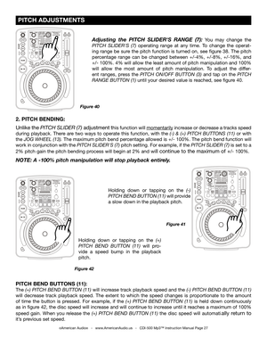 Page 27
 PITCH ADJUSTMENTS
©American Audio®   -   www.AmericanAudio.us   -   CDI-500 Mp3™ Instruction Manual Page 27
2. PITCH BENDING: 
Unlike the
 PITCH SLIDER (7) adjustment this function will momentarily increase or decrease a tracks speed 
during  playback.  There  are  two  ways  to  operate  this  function,  with  the  (-)  &  (+)  PITCH  BUTTONS  (11)
  or  with 
the JOG WHEEL (13). The maximum pitch bend percentage allowed is +/- 100%. The pitch bend function will 
work in conjunction with the
  PITCH...