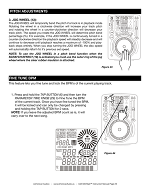 Page 28
 PITCH ADJUSTMENTS
©American Audio®   -   www.AmericanAudio.us   -   CDI-500 Mp3™ Instruction Manual Page 28
Figure 43
3. JOG WHEEL (13):
The JOG WHEEL  will temporarily bend the pitch if a track is in playback mode 
Rotating  the  wheel  in  a  clockwise  direction  will  increase  your  track  pitch 
and  rotating  the  wheel  in  a  counter-clockwise  direction  will  decrease  your 
track  pitch.  The  speed  you  rotate  the
  JOG  WHEEL will  determine  pitch  bend 
percentage  (%).  For  example,...