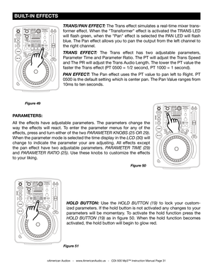 Page 31
©American Audio®   -   www.AmericanAudio.us   -   CDI-500 Mp3™ Instruction Manual Page 31
 BUILT-IN EFFECTS
Figure 49Figure 51
HOLD  BUTTON:  Use  the HOLD  BUTTON  (19)  to  lock  your  custom-
ized parameters. If the hold button is not activated any changes to your 
parameters  will  be  momentary.  To  activate  the  hold  function  press  the 
HOLD  BUTTON  (19)  as  in  figure  50.  When  the  hold  function  becomes 
activated, the hold button will begin to glow red.
PARAMETERS: 
All  the  effects...