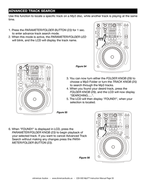 Page 33
ADVANCED TRACK SEARCH
©American Audio®   -   www.AmericanAudio.us   -   CDI-500 Mp3™ Instruction Manual Page 33
3. You can now turn either the  FOLDER KNOB (29) to  
    choose a Mp3 Folder or turn the 
TRACK  KNOB (25)  
    to search through the Mp3 tracks
.
4. When  you found  your desird  track, press the           
     FOLDER KNOB (29), and the 
LCD will now display  
    "SEARCHING....."
.
5. The LCD will then display "FOUND!!", when your       
    selection is located.
1. Press...