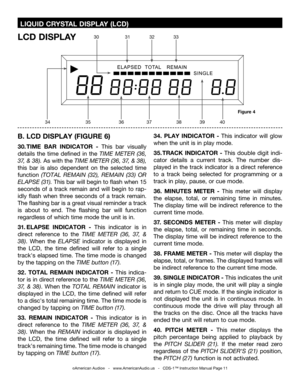 Page 11
 LIQUID CRYSTAL DISPLAY (LCD)
B. LCD DISPLAY (FIGURE 6)
30. TIME  BAR  INDICATOR  -  This  bar  visually 
details  the  time  defined  in  the  TIME  METER  (36
, 
37 , &  38
). As with the TIME METER (36,  37 , &  38), 
this  bar  is  also  dependent  on  the  selected  time 
function (TOTAL  REMAIN  (32 ),  REMAIN  (33)  OR 
ELAPSE (31
).  This bar will begin to flash when 15 
seconds  of  a  track  remain  and  will  begin  to  rap
-
idly  flash  when  three  seconds  of  a  track  remain. 
The...