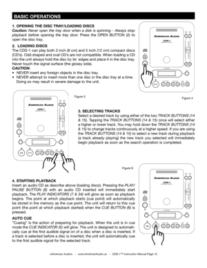 Page 12
 BASIC OPERATIONS
©American Audio®   -   www.AmericanAudio.us   -   CDS-1™ Instruction Manual Page 12
1. OPENING THE DISC TRAY/LOADING DISCS
Caution:  Never  open  the  tray  door  when  a  disk  is  spinning  -  Always  stop 
playback  before  opening  the  tray  door.  Press  the  OPEN  BUTTON  (2)  to 
open the disc tray. 
2.   LOADING DISCS
The CDS-1 can play both 3 inch (8 cm) and 5 inch (12 cm) compact discs 
(CD’s). Odd shaped and oval CD’s are not compatible. When loading a CD 
into the unit...