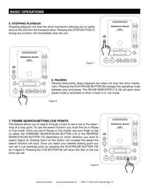 Page 13
 BASIC OPERATIONS
©American Audio®   -   www.AmericanAudio.us   -   CDS-1™ Instruction Manual Page 13
5. STOPPING PLAYBACK
Stopping playback will stop the drive mechanism allowing you to safely 
remove the CD from the transport drive. Pressing the  STOP BUTTON (1) 
during any function will immediately stop the unit.
6.  PAUSING
Pausing  temporarily  stops  playback  but  does  not  stop  the  drive  mecha
-
nism. Pressing the  PLAY/PAUSE BUTTON (8)
 changes the operating mode 
between play and pause....