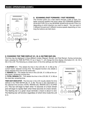 Page 14
 BASIC OPERATIONS (CONT.)
8.  SCANNING (FAST FORWARD / FAST REVERSE)
This  function  gives  you  a  fast  search  through  a  disk  or  track.  For 
faster  scanning  speeds  hold  down  either  the  FORWARD 
SEARCH/
SCAN BUTTON (13) or the  REVERSE SEARCH/SCAN BUTTON (12)
 
depending on which direction you want to search.  You can scan in 
3 different forward and 3 different reverse speeds depending on how 
long the buttons are held down.
Figure 10
1)   ELAPSED  (31)  -  This  details  the  time  in...