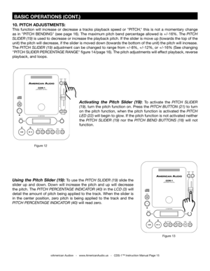 Page 15
Activating  the  Pitch  Slider  (19): To  activate  the PITCH  SLIDER 
(19), turn the pitch function on. Press the  PITCH BUTTON (21) to turn 
on  the  pitch  function,  when  the  pitch  function  is  activated  the 
PITCH 
LED (22) will begin to glow. If the pitch function is not activated neither 
the  PITCH  SLIDER  (19) nor  the  PITCH  BEND  BUTTONS  (18)  will  not 
function.
10. PITCH ADJUSTMENTS:
This  function  will  increase  or  decrease  a  tracks  playback  speed  or  "PITCH,"...