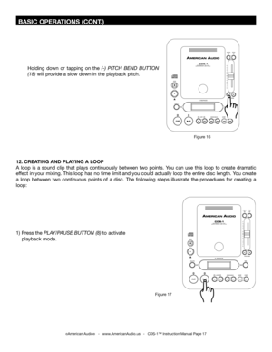 Page 17
 BASIC OPERATIONS (CONT.)
©American Audio®   -   www.AmericanAudio.us   -   CDS-1™ Instruction Manual Page 17
Holding  down  or  tapping  on  the (-)  PITCH  BEND  BUTTON 
(18) will provide a slow down in the playback pitch.
Figure 16
12. CREATING AND PLAYING A LOOP 
A  loop  is  a  sound  clip  that  plays  continuously  between  two  points.  You  can  use  this  loop  to  create  dramatic 
effect in your mixing. This loop has no time limit and you could actually loop the entire disc length. You...