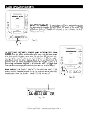 Page 19
 BASIC OPERATIONS (CONT.)
American Audio® • CDS-1™ INSTRUCTION MANUAL • PAGE 19
REACTIVATING LOOP - To reactivate a LOOP that is stored in memory 
but is not playing, press the  OUT BUTTON (11) (Figure 21)
. The IN BUTTON 
LED (9) 
and  OUT BUTTON LED (16) will begin to flash indicating the LOOP 
has been activated.
Figure 21
13. SWITCHING  BETWEEN  SINGLE  AND  CONTINUOUS  PLAY 
MODES:  This  unit  allows  you  to  select  your  play  mode  between  single 
and  continuos.  Continuous  mode  allow  the...