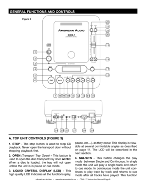 Page 8
 GENERAL FUNCTIONS AND CONTROLS 
©American Audio®   -   www.AmericanAudio.us   -   CDS-1™ Instruction Manual Page 8
A. TOP UNIT CONTROLS (FIGURE 3)
1.  STOP  - The  stop  button  is  used  to  stop  CD 
playback. Never open the transport door without 
stopping playback first.
2.  OPEN  (Transport  Tray  Open)  -  This  button  is 
used to open the disc transport tray door. 
NOTE: 
When  a  disc  is  loaded,  the  tray  will  not  open 
unless the unit is in pause or cue mode. 
3.  LIQUID  CRYSTAL...