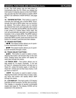 Page 11
is  set.  The  CUE  button  can  be  held  down  to 
momentarily  play  the  CD.  When  you  release  the 
CUE button it instantly returns to the CUE POINT. 
You can also tap the CUE button to create a BOP 
EFFECT (for definition of BOP EFFECT, see page 
25).
18.  TAP/BPm BUTTON - This button is used to 
override  and  manually  set  a  tracks  BPM.  Occa-
sionally the built-in BPM meter may not function 
as  desired.  This  button  allows  you  to  override 
the internal beat clock and manually set a...