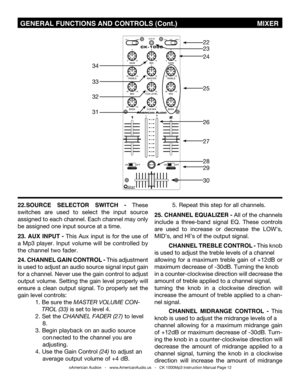 Page 12
©American Audio®   -   www.AmericanAudio.us   -   CK 1000Mp3 Instruction Manual Page 12
 GENERAL FUNCTIONS AND CONTROLS (Cont.)                                       mIxER
22
28
27
26
25
24
23
30
29
34
32
31
33
22. SOURCE  SELECTOR  SWITCH  - These 
switches  are  used  to  select  the  input  source 
assigned to each channel. Each channel may only 
be assigned one input source at a time. 
23.  AUx  INPUT  - This  Aux  input  is  for  the  use  of 
a  Mp3  player. Input  volume  will  be  controlled  by...