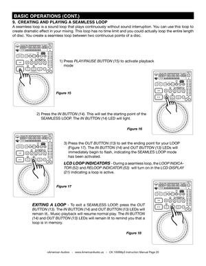 Page 20
 BASIC OPERATIONS (CONT.)
Figure 18
Figure 17
©American Audio®   -   www.AmericanAudio.us   -   CK 1000Mp3 Instruction Manual Page 20
Figure 16
Figure 15
9.  CREATING  AND PLAYING  A SEAmLESS LOOP  
A seamless loop is a sound loop that plays continuously without sound interruption. You can use this loop to 
create dramatic effect in your mixing. This loop has no time limit and you could actually loop the entire length 
of disc. You create a seamless loop between two continuous points of a disc.
2) Press...