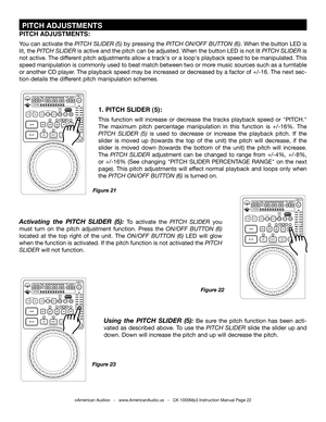 Page 22
Figure 22
Figure 21
Figure 23
©American Audio®   -   www.AmericanAudio.us   -   CK 1000Mp3 Instruction Manual Page 22
1. PITCH SLIDER (5):
This  function  will  increase  or  decrease  the  tracks  playback  speed  or  "PITCH." 
The  maximum  pitch  percentage  manipulation  in  this  function  is  +/-16%.  The 
pItcH  SlIdEr  (5) is  used  to  decrease  or  increase  the  playback  pitch.  If  the 
slider  is  moved  up  (towards  the  top  of  the  unit)  the  pitch  will  decrease,  if  the...