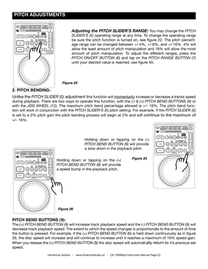 Page 23
©American Audio®   -   www.AmericanAudio.us   -   CK 1000Mp3 Instruction Manual Page 23
 PITCH ADJUSTmENTS
2. PITCH BENDING: 
Unlike the pItcH SlIdEr (5) adjustment this function will momentarily increase or decrease a tracks speed 
during playback. There are two ways to operate this function, with the (-) & (+) pItcH BEnd  ButtonS (9) or 
with  the jog WHEEl  (12).  The  maximum  pitch  bend  percentage  allowed  is  +/-  16%.  The  pitch  bend  func-
tion will work in conjunction with the pItcH...