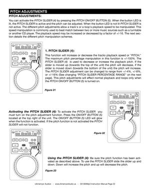 Page 22
 PITCH ADJUSTmENTS
©American Audio®   -   www.AmericanAudio.us   -   CK 800Mp3 Instruction Manual Page 22
1. PITCH SLIDER (4):
This  function  will  increase  or  decrease  the  tracks  playback  speed  or  "PITCH." 
The  maximum  pitch  percentage  manipulation  in  this  function  is  +/-100%.  The 
pItch  SlIder  (4)   is  used  to  decrease  or  increase  the  playback  pitch.  If  the 
slider  is  moved  up  (towards  the  top  of  the  unit)  the  pitch  will  decrease,  if  the 
slider...