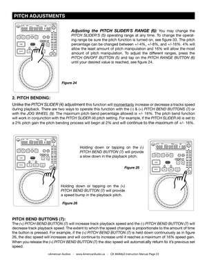 Page 23
 PITCH ADJUSTmENTS
©American Audio®   -   www.AmericanAudio.us   -   CK 800Mp3 Instruction Manual Page 23
2. PITCH BENDING: 
Unlike the pItch SlIder (4) adjustment this function will momentarily increase or decrease a tracks speed 
during  playback.  There  are  two  ways  to  operate  this  function  with  the  (-)  &  (+)  pItch  Bend  ButtonS  (7) or 
with  the jog Wheel  (9).  The  maximum  pitch  bend  percentage  allowed  is  +/-  16%.  The  pitch  bend  function 
will work in conjunction with the...