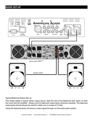 Page 27
mIxER SET-UP
American Audio V4001™
Speaker Cables
Typical Balanced Output Set-up
This  image  details  a  typical  stereo  output  layout.  Note  the  use  of  the  Balanced  XLR  Jacks  on  both 
the mixer and the amplifier.  Always use the balanced output jacks whenever possible. The balanced 
output jacks should always be used for cable runs in excess of 15 feet. \
Using the balanced jacks will ensure a clean signal through out the entire audio system.
©American Audio®   -   www.AmericanAudio.us   -...