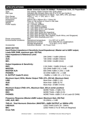 Page 30
 SPECIFICATIONS
©American Audio®   -   www.AmericanAudio.us   -   CK 800Mp3 Instruction Manual Page 30
GENERAL  model: American Audio CK 800mp3 - Professional DUAL CD Player/mixer
Type:  Tray loading, digital compact disc audio player.
Disc type: Standard size compact discs only (5 in/12 cm and 3in/8cm)
      Applicable File Extenstions for Mp3s:  mp3, MP3, mP3, and Mp3
Pitch Range: Within +/- 4%, +/- 8%, and +/- 16%
Pitch Accuracy: +/-0.15%
Dimensions: 450mm (W) x 285mm (D) x 110mm (H)
Installation:...