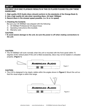 Page 8
1. Checking the Contents      
 Be sure your CK 800Mp3 was shipped with the following:          
 1)  CK 800Mp3 Professional CD player/mixer.
 2)  Operating instructions (this booklet).
    3)  Warranty card.
CAUTION:
• To avoid severe damage to the unit, be sure the power is off when making connections to 
 the unit.
 SET -UP
CAUTION:
• The CK 800Mp3 will work normally when the unit is mounted with the front panel within 15
 degrees of the vertical plane If the unit is tilted excessively, discs may not...