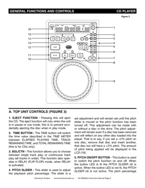 Page 9
 GENERAL FUNCTIONS AND CONTROLS                                           CD PLAYER
A. T OP UNIT CONTROLS (FIGURE 3)
1.  EJECT  FUNCTION  -  Pressing  this  will  eject 
the CD. The eject function will only when the unit 
is  in  pause  or  cue  mode,  this  is  to  prevent  acci-
dentally ejecting the disc when in play mode.
2. TImE BUTTON - The TIME button will switch 
the  time  value  described  in  the  tIme  meter 
between ELAPSED  PLAYING  TIME,  TRACK 
REMAINING  TIME, and TOTAL REMAINING  TIME...