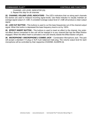 Page 14
  COMMANDER  PLUS™                            CONTROLS  AND  FUNCTIONS
©American Audio®   -   www.americandj.com   -   Commander Plus™ Instruction Manual Page 14
        CHANNEL LED LEVEL INDICATOR (33).
    5. Repeat this step for all channels
33.   CHANNEL VOLUME LEVEL INDICATORS -
 The LED’s indicators that run along each channels 
EQ  section  are  used  to  measure  incoming  signal  levels.  Use  these  indicator  to  visually  maintain  an 
average signal output of +4dB. A  consistent average...