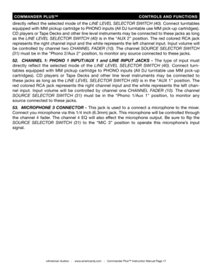 Page 17
directly reﬂect the selected mode of the LINE LEVEL SELECTOR SWITCH (40). Connect turntables 
equipped with MM pickup cartridge to PHONO inputs (All DJ turntable use MM pick-up cartridges). 
CD players or Tape Decks and other line level instruments may be connected to these jacks as long 
as  the
  LINE  LEVEL  SELECTOR  SWITCH  (40) is  in  the  “AUX  2”  position.  The  red  colored  RCA  jack 
represents the right channel input and the white represents the left channel input. Input volume will 
be...