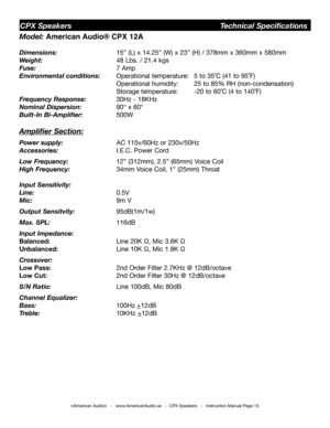 Page 15Model: American Audio® CPX 12A
Dimensions:   15” (L) x 14.25” (W) x 23” (H) / 378mm x 360mm x 580mm
Weight:   48 Lbs. / 21.4 kgs 
Fuse:  7 Amp
Environmental conditions: Operational temperature:  5 to 35˚C (41 to 95˚F)    
        Operational humidity:  25 to 85% RH (non-condensation)    
       Storage temperature:  -20 to 60˚C (4 to 140˚F)
Frequency Response:   30Hz - 18KHz  
Nominal Dispersion:   90° x 60°
Built-In Bi-Amplifier:  500W
Amplifier Section:
Power supply:   AC 115v/60Hz or 230v/50Hz...