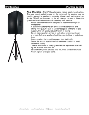 Page 10©American Audio®   -   www.AmericanAudio.us   - CPX Speakers   -   Instruction Manual Page 10
CPX Speakers                                                            Mounting Options
Pole Mounting – The CPX Speakers also include a pole mount option. 
The pole mount socket located on the bottom of the speaker may be 
used to secure the speaker to a speaker tri-pod, such as the American 
Audio® SPS-1B as illustrated on the left. Always be sure to follow the 
guidelines listed below when pole mounting your...