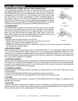 Page 14©American Audio®   -   www.AmericanAudio.us   -   DCD-PRO210™ Instruction Manual Page 14
 BASIC OPERATIONS
Figure 9
Figure 8
3 in. / 8cm disc
5 in. / 12cm disc1. OPENING AND CLOSING THE DISC TRAY/LOADING DISCS
This is an electronic operation and can only work when the power is on. Press 
the OPEN/CLOSE  BUTTON  (1)  to  open  or  close  the  disc  tray.  Pressing  the 
PLAY/PAUSE BUTTON (3), will also automatically close the tray if it is open and 
immediately  cue  any  CD  that  is  in  it.  If  the...