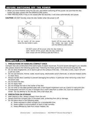 Page 19©American Audio®   -   www.AmericanAudio.us   -   DCD-PRO210™ Instruction Manual Page 19
1. PRECAUTIONS ON HANDLING COMPACT DISCS     
Compact disc are constructed of the same types of plastic record are. To avoid severe damage to you valuable 
disc please observe the following guide lines. Following the these guide lines will ensure long disc life.
•   Do not allow fingerprints, oil or dust to get on the surface of the disc.  If the disc is dirty, wipe it off with  
     a soft dry cloth. 
•   Do not...