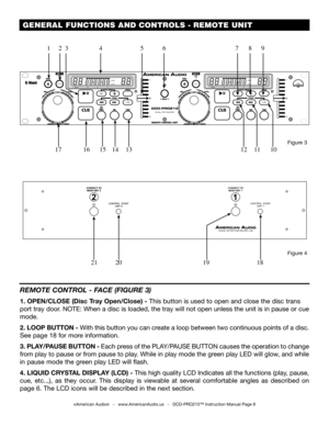 Page 8���
��������TRACKMSF
�������������
�������
TRACKMSF
�������������
 GENERAL FUNCTIONS AND CONTROLS - REMOTE UNIT
©American Audio®   -   www.AmericanAudio.us   -   DCD-PRO210™ Instruction Manual Page 8
REMOTE CONTROL - FACE (FIGURE 3)
1. OPEN/CLOSE (Disc Tray Open/Close) - This button is used to open and close the disc trans
port tray door. NOTE: When a disc is loaded, the tray will not open unless the unit is in pause or cue 
mode. 
2. LOOP BUTTON - With this button you can create a loop between two...