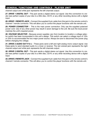 Page 12©American Audio®   -   www.AmericanAudio.us   -   DCD-PRO240™ Instruction Manual Page 12
 GENERAL FUNCTIONS AND CONTROLS - PLAYER UNIT 
channel output and white jack represents the left channels output.
27.  DRIVE  1  DIGITAL  OUT  -  This  jack  sends  a  digital  stereo  out  signal.  Use  this  connection  to  cre-
ate near perfect copies of your disc to a Mini disc, CD-R, or any other recording device with a digital 
input.   
28. DRIVE 1 REMOTE JACK - Connect the supplied 8 pin cable from this jack...