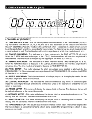 Page 13©American Audio®   -   www.AmericanAudio.us   -   DCD-PRO240™ Instruction Manual Page 13
 LIQUID CRYSTAL DISPLAY (LCD)
LCD DISPLAY (FIGURE 7)
34. TIME BAR INDICATOR - This bar visually details the time defined in the TIME METER (39, 40, & 
41). As with the TIME METER (39, 40, & 41), this bar is also dependent on the selected time function 
REMAIN (35) OR ELAPSE (34). This bar will begin to flash when 15 seconds of a track remain and will 
begin to rapidly flash when three seconds of a track remain. The...
