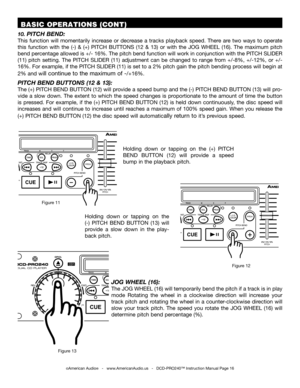 Page 16©American Audio®   -   www.AmericanAudio.us   -   DCD-PRO240™ Instruction Manual Page 16
 BASIC OPERATIONS (CONT)
10. PITCH BEND:
This  function  will  momentarily  increase  or  decrease  a  tracks  playback  speed.  There  are  two  ways  to  operate 
this  function  with  the  (-)  &  (+)  PITCH  BUTTONS  (12  &  13)  or  with  the JOG  WHEEL  (16).  The  maximum  pitch 
bend percentage allowed is +/- 16%. The pitch bend function will work in conjunction with the PITCH SLIDER 
(11)  pitch  setting....