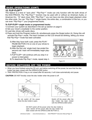 Page 18 BASIC OPERATIONS (CONT)
12. FLIP-FLOP™
This  feature  is  a  kind  of  “auto  pilot."  “Flip-Flop™”  mode  can  only  function  with  the  both  drives  of 
the  DCD-PRO240.  The  “Flip-Flop™”  function  may  be  used  with  or  without  an  American  Audio®  or 
American DJ®  “Q” deck mixer. With “Flip-Flop™” you can have one disc drive begin playback when 
the other ends. You can “Flip Flop™” single tracks, the entire disc, a combination of the two, or you 
can even “Flip-Flop™” your programmed...