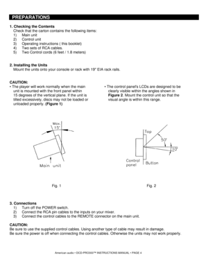 Page 4PREPARATIONS 
 
1. Checking the Contents 
Check that the carton contains the following items: 
1) Main unit 
2) Control unit 
3)  Operating instructions ( this booklet) 
4)  Two sets of RCA cables. 
5)  Two Control cords (6 feet / 1.8 meters) 
 
 
2. Installing the Units 
Mount the units onto your console or rack with 19 EIA rack rails. 
 
 
CAUTION: 
• The player will work normally when the main 
unit is mounted with the front panel within 
15 degrees of the vertical plane. If the unit is 
tilted...