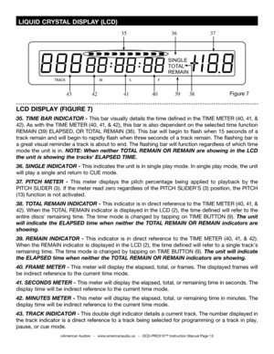 Page 13
SINGLE
TOTAL
REMAIN
TRACKMSF

©American Audio®   -   www.americanaudio.us   -   DCD-PRO310™ Instruction Manual Page 13
 LIQUID CRYSTAL DISPLAY (LCD)
LCD DISPLAY (FIGURE 7)
35.  TIME BAR INDICATOR -  This bar visually details the time defined in the  TIME METER (40, 41, & 
42
). As with the TIME METER (40 , 41, & 42), this bar is also dependent on the selected time function 
REMAIN  (39
)  ELAP SED, OR TOTAL  REMAIN  (36). This  bar  will  begin  to  flash  when  15  seconds  of  a 
track remain and will...
