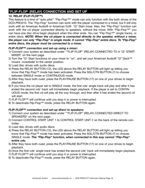 Page 18
"FLIP-FLOP' (RELAY) CONNECTION AND SET UP
12. RELAY (FLIP-FLOP™)
This feature is a kind of “auto pilot
." “Flip-Flop™” mode can only function with the both drives of the 
DCD-PRO310.  The "Flip-Flop" function can work with the player connected to a mixer, but it will only 
work with an American Audio
® or American DJ®  “Q” Start mixer. Also, the "Flip-Flop" function can 
work  with  the  cd  player  connected  directly  to  speakers,  without  the  mixer.  With  “Flip-Flop
™”...