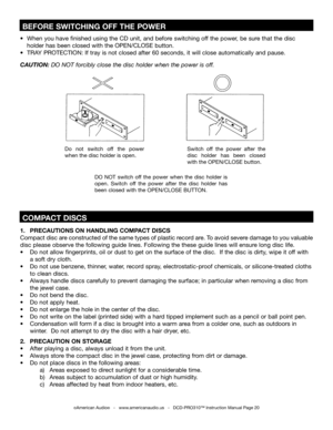 Page 20
©American Audio®   -   www.americanaudio.us   -   DCD-PRO310™ Instruction Manual Page 20
1.  PRECAUTIONS ON HANDLING COMPACT DISCS     
Compact disc are constructed of the same types of plastic record are. To avoid severe damage to you valuable 
disc please observe the following guide lines. Following the these guide lines will ensure long disc life.
•  Do not allow fingerprints, oil or dust to get on the surface of the disc.  If the disc is dirty, wipe it off with  
  a soft dry cloth. 
•  Do not use...