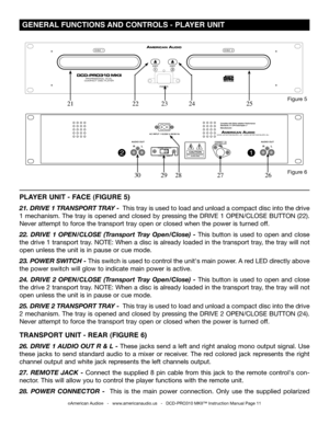 Page 11
©American Audio®   -   www.americanaudio.us   -   DCD-PRO310 MKII™ Instruction Manual Page 11
 GENERAL FUNCTIONS AND CONTROLS -  PLAYER UNIT 
Figure 6
Figure 5
2728262930
PLAYER UNIT - FACE (FIGURE 5)
21. DRIVE 1 TRANSPORT TRA y -  This tray is used to load and unload a compact disc into the drive 
1 mechanism. The tray is opened and closed by pressing the DRIVE 1 OPEN/CLOSE  BUTTON (22). 
Never attempt to force the transport tray open or closed when the power is turned off.
22.  DRIVE  1  OPEN/CLOSE...