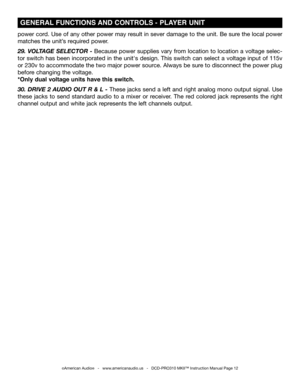 Page 12
©American Audio®   -   www.americanaudio.us   -   DCD-PRO310 MKII™ Instruction Manual Page 12
 GENERAL FUNCTIONS AND CONTROLS -  PLAYER UNIT 
power cord. Use of any other power may result in sever damage to the unit. Be sure the local power 
matches the unit’s required power.
29. VOLTAgE SELECTOR - Because power supplies vary from location to location a voltage selec-
tor switch has been incorporated in the unit's design. This switch can select a voltage input of 115v 
or 230v to accommodate the two...