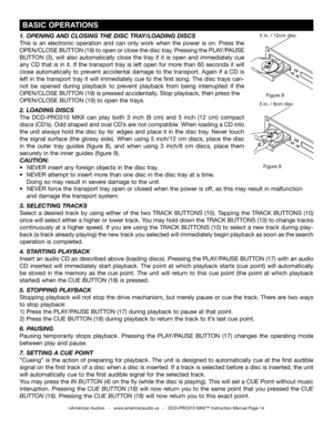 Page 14
©American Audio®   -   www.americanaudio.us   -   DCD-PRO310 MKII™ Instruction Manual Page 14
 BASIC OPERATIONS
Figure 9
Figure 8
3 in. / 8cm disc
5 in. / 12cm disc1. OPENINg AND CLOSINg  THE DISC TRAy/LOADINg DISCS
This  is  an  electronic  operation  and  can  only  work  when  the  power  is  on.  Press  the 
OPEN/CLOSE BUTTON (19) to open or close the disc tray. Pressing the PLAy/PAUSE 
BUTTON  (3),  will  also  automatically  close  the  tray  if  it  is  open  and  immediately  cue 
any CD that is...