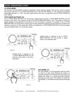 Page 16
Holding  down  or  tapping  on  the (+)  PITCH 
BEND BUTTON (14) will  provide  a  speed 
bump in the playback pitch.
©American Audio®   -   www.americanaudio.us   -   DCD-PRO310 MKII™ Instruction Manual Page 16
 BASIC OPERATIONS (CONT)
10. PITCH bEND:
This  function  will  momentarily  increase  or  decrease  a  tracks  playback  speed.  There  are  two  ways  to  operate 
this  function  with  the  (-)  &  (+)  PITCH BUTTONS  (14)  or  with  the JOG  wHEEL  (1).  The  maximum  pitch  bend 
percentage...